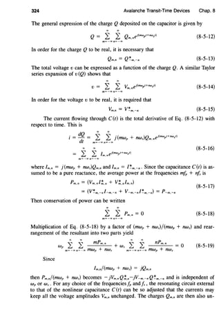 324 Avalanche Transit-Time Devices Chap. 8
The general expression of the charge Q deposited on the capacitor is given by
m=-oo n=-oo
In order for the charge Q to be real, it is necessary that
Qm.n = Q~m.-n
(8-5-12)
(8-5-13)
The total voltage v can be expressed as a function of the charge Q. A similar Taylor
series expansion of v (Q) shows that
V = L L Vm.nej(mwpt+nwst) (8-5-14)
m=-oo n=-oo
In order for the voltage v to be real, it is required that
(8-5-15)
The current flowing through C(t) is the total derivative of Eq. (8-5-12) with
respect to time. This is
0 dQ
t=-=
dt
2: 2: j(mwp + nws)Qm,nej(mwpt+nwst)
m=-oo n=-oo
(8-5-16)
m=-oo n=-oo
where Im,n = j(mwp + nws)Qm,n and Im,n = I~m.-n. Since the capacitance C(t) is as-
sumed to be a pure reactance, the average power at the frequencies mfp + nfs is
Pm.n = (Vm.nf!.n + V!.nfm.n)
= (V~m.-nf-m.-n + V-m,-nf~m,-n) = P-m.-n
(8-5-17)
Then conservation of power can be written
(8-5-18)
m=-Xln=-oo
Multiplication of Eq. (8-5-18) by a factor of (mwp + nws)/(mwp + nws) and rear-
rangement of the resultant into two parts yield
Wp i i mPm,n + Ws i i nPm.n = 0
m=-oon=-oo mwp + nws m=-oon=-00 mwp + nws
(8-5-19)
Since
Im.n/(mwp + nws) = }Qm.n
then Pm.n/(mwp + nws) becomes - }Vm.nQ!.n-}V-m.-nQ~m.-n and is independent of
wp or Ws . For any choice of the frequencies fp andIs , the resonating circuit external
to that of the nonlinear capacitance C(t) can be so adjusted that the currents may
keep all the voltage amplitudes Vm,n unchanged. The charges Qm.n are then also un-
 