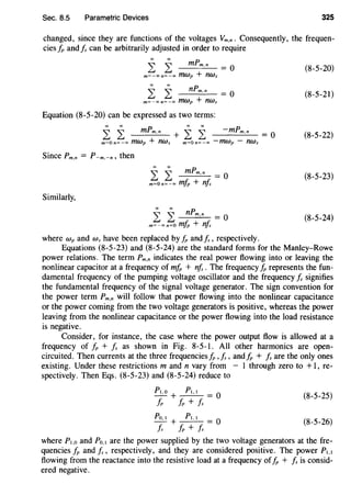 Sec. 8.5 Parametric Devices 325
changed, since they are functions of the voltages Vm.n. Consequently, the frequen-
cies IP and Is can be arbitrarily adjusted in order to require
L L mPm.n = O
m~-oon~-oo mwp + nws
(8-5-20)
i: i: nPm.n = O
m~-oon~-oo mwp + nws
(8-5-21)
Equation (8-5-20) can be expressed as two terms:
i: i: mPm.n + i: i: -mPm.n = O
m~On~-oo fflWp + nws m~On~-oo -rrzwp - nws
(8-5-22)
Since Pm,n = P-m.-n, then
i: i: mPm,n = O
m~o n~ -00 mlp + nfs
(8-5-23)
Similarly,
i i nPm,n = O
m~-oo n~O mfp + n!s
(8-5-24)
where Wp and Ws have been replaced by IP andfs, respectively.
Equations (8-5-23) and (8-5-24) are the standard forms for the Manley-Rowe
power relations. The term Pm,n indicates the real power flowing into or leaving the
nonlinear capacitor at a frequency of mfp + nfs. The frequency J;, represents the fun-
damental frequency of the pumping voltage oscillator and the frequency Is signifies
the fundamental frequency of the signal voltage generator. The sign convention for
the power term pm,n will follow that power flowing into the nonlinear capacitance
or the power coming from the two voltage generators is positive, whereas the power
leaving from the nonlinear capacitance or the power flowing into the load resistance
is negative.
Consider, for instance, the case where the power output flow is allowed at a
frequency of IP + Is as shown in Fig. 8-5-1. All other harmonics are open-
circuited. Then currents at the three frequenciesJ;, ,fs, andJ;, + Is are the only ones
existing. Under these restrictions m and n vary from - 1 through zero to +1, re-
spectively. Then Eqs. (8-5-23) and (8-5-24) reduce to
(8-5-25)
(8-5-26)
where P1.o and Po.I are the power supplied by the two voltage generators at the fre-
quencies IP and Is, respectively, and they are considered positive. The power P1.1
flowing from the reactance into the resistive load at a frequency ofJ;, + Is is consid-
ered negative.
 