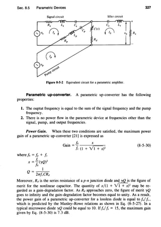 Sec. 8.5 Parametric Devices 327
Signal circuit Idler circuit
Figure 8-5-2 Equivalent circuit for a parametric amplifier.
Parametric up-converter. A parametric up-converter has the following
properties:
1. The ouptut frequency is equal to the sum of the signal frequency and the pump
frequency.
2. There is no power flow in the parametric device at frequencies other than the
signal, pump, and output frequencies.
Power Gain. When these two conditions are satisfied, the maximum power
gain of a parametric up-converter [21] is expressed as
where fo = fp + Is
X = l!_(yQ)Z
fo
Q = 1
2TTfsCRd
Gain=~ x
Js (1 + Vi+x)2
(8-5-30)
Moreover, Rd is the series resistance of a p-n junction diode and yQ is the figure of
merit for the nonlinear capacitor. The quantity of x/(1 + Vi+x)2
may be re-
garded as a gain-degradation factor. As Rd approaches zero, the figure of merit yQ
goes to infinity and the gain-degradation factor becomes equal to unity. As a result,
the power gain of a parametric up-converter for a lossless diode is equal to !olIs ,
which is predicted by the Manley-Rowe relations as shown in Eq. (8-5-27). In a
typical microwave diode yQ could be equal to 10. If!olIs= 15, the maximum gain
given by Eq. (8-5-30) is 7.3 dB.
 