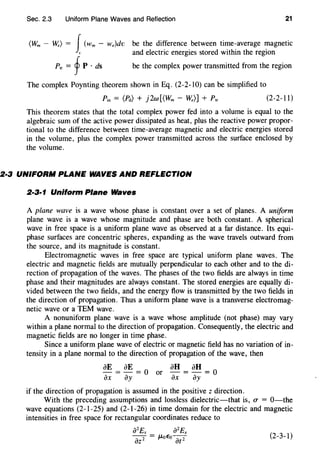 Sec. 2.3 Uniform Plane Waves and Reflection 21
(Wm - W.) = J(wm - w,)dv
"
Ptr=fP·ds
be the difference between time-average magnetic
and electric energies stored within the region
be the complex power transmitted from the region
The complex Poynting theorem shown in Eq. (2-2-10) can be simplified to
(2-2-11)
This theorem states that the total complex power fed into a volume is equal to the
algebraic sum of the active power dissipated as heat, plus the reactive power propor-
tional to the difference between time-average magnetic and electric energies stored
in the volume, plus the complex power transmitted across the surface enclosed by
the volume.
2·3 UNIFORM PLANE WAVES AND REFLECTION
2·3·1 Uniform Plane Waves
A plane wave is a wave whose phase is constant over a set of planes. A uniform
plane wave is a wave whose magnitude and phase are both constant. A spherical
wave in free space is a uniform plane wave as observed at a far distance. Its equi-
phase surfaces are concentric spheres, expanding as the wave travels outward from
the source, and its magnitude is constant.
Electromagnetic waves in free space are typical uniform plane waves. The
electric and magnetic fields are mutually perpendicular to each other and to the di-
rection of propagation of the waves. The phases of the two fields are always in time
phase and their magnitudes are always constant. The stored energies are equally di-
vided between the two fields, and the energy flow is transmitted by the two fields in
the direction of propagation. Thus a uniform plane wave is a transverse electromag-
netic wave or a TEM wave.
A nonuniform plane wave is a wave whose amplitude (not phase) may vary
within a plane normal to the direction of propagation. Consequently, the electric and
magnetic fields are no longer in time phase.
Since a uniform plane wave of electric or magnetic field has no variation of in-
tensity in a plane normal to the direction of propagation of the wave, then
aE = aE = 0 or aH = aH = O
ax ay ax ay
if the direction of propagation is assumed in the positive z direction.
With the preceding assumptions and lossless dielectric-that is, U" = 0-the
wave equations (2-1-25) and (2-1-26) in time domain for the electric and magnetic
intensities in free space for rectangular coordinates reduce to
(2-3-1)
 