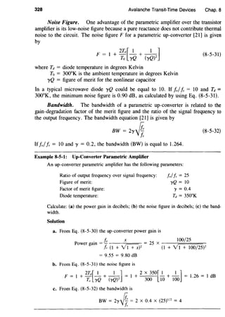 328 Avalanche Transit-Time Devices Chap. 8
Noise Figure. One advantage of the parametric amplifier over the transistor
amplifier is its low-noise figure because a pure reactance does not contribute thermal
noise to the circuit. The noise figure F for a parametric up-converter [21] is given
by
2Td[ 1 1 ]
F = 1 + To yQ + (yQ)l
where Td = diode temperature in degrees Kelvin
To = 300°K is the ambient temperature in degrees Kelvin
yQ = figure of merit for the nonlinear capacitor
(8-5-31)
In a typical microwave diode yQ could be equal to 10. If fo/Is = 10 and Td =
300°K, the minimum noise figure is 0.90 dB, as calculated by using Eq. (8-5-31).
Bandwidth. The bandwidth of a parametric up-converter is related to the
gain-degradation factor of the merit figure and the ratio of the signal frequency to
the output frequency. The bandwidth equation [21] is given by
BW = 2y.J4 (8-5-32)
Is
If folis = 10 and y = 0.2, the bandwidth (BW) is equal to 1.264.
Example 8-5-1: Up-Converter Parametric Amplifier
An up-converter parametric amplifier has the following parameters:
Ratio of output frequency over signal frequency:
Figure of merit:
Factor of merit figure:
Diode temperature:
Jo//s = 25
yQ = 10
'Y = 0.4
Td = 350aK
Calculate: (a) the power gain in decibels; (b) the noise figure in decibels; (c) the band-
width.
Solution
a. From Eq. (8-5-30) the up-converter power gain is
. Jo X I00/25
Power gam = - = 25 x ---r====-
!s (1 + v'i+xp (1 + y'I + I00/25)2
= 9.55 = 9.80 dB
b. From Eq. (8-5-31) the noise figure is
F = l + 2Td[_I_ +_I_] = I + 2 X 350[_!_ +_I_] = 1.26 = I dB
To yQ (yQ)Z 300 10 IOO
c. From Eq. (8-5-32) the bandwidth is
BW = 2y.Jif. = 2 X 0.4 X (25)1
12
= 4
f,
 