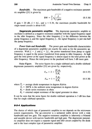 330 Avalanche Transit-Time Devices Chap. 8
Bandwidth. The maximum gain bandwidth of a negative-resistance paramet-
ric amplifier [21] is given by
BW = 1 IT2j~ (8-5-36)
If gain = 20 dB, J; = 4/s, and y = 0.30, the maximum possible bandwidth for
single-tuned circuits is about 0.03.
Degenerate parametric amplifier. The degenerate parametric amplifer or
oscillator is defined as a negative-resistance amplifier with the signal frequency equal
to the idler frequency. Since the idler frequency J; is the difference between the
pump frequency fp and the signal frequency Is , the signal frequency is just one-half
the pump frequency.
Power Gain and Bandwidth. The power gain and bandwidth characteristics
of a degenerate parametric amplifier are exactly the same as for the parametric up-
converter. With Is = J; and fp = 2/s, the power transferred from pump to signal
frequency is equal to the power transferred from pump to idler frequency. At high
gain the total power at the signal frequency is almost equal to the total power at the
idler frequency. Hence the total power in the passband will have 3 dB more gain.
Noise Figure. The noise figures for a single-sideband and a double-sideband
degenerate parametric amplifier [21] are given by, respectively,
F: = 2 + ifdRd
ssb ToRg
TdRd
Fctsb = 1 + ToRg
where Td = average diode temperature in degrees Kelvin
To = 300°K is the ambient noise temperature in degrees Kelvin
Rd = diode series resistance in ohms
R8 = external output resistance of the signal generator in ohms
(8-5-37)
(8-5-38)
It can be seen that the noise figure for double-sideband operation is 3 dB less than
that for single-sideband operation.
8·5·4 Applications
The choice of which type of parametric amplifier to use depends on the microwave
system requirements. The up-converter is a unilateral stable device with a wide
bandwidth and low gain. The negative-resistance amplifier is inherently a bilateral
and unstable device with narrow bandwidth and high gain. The degenerate paramet-
ric amplifier does not require a separate signal and idler circuit coupled by the diode
and is the least complex type of parametric amplifier.
 