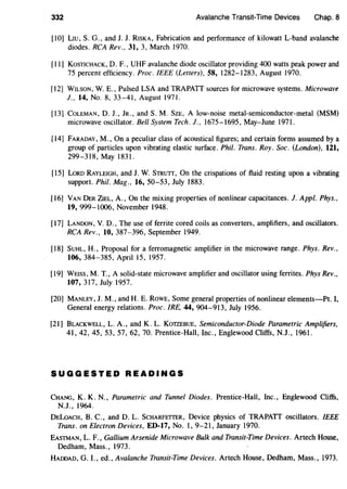 332 Avalanche Transit-Time Devices Chap. 8
[10] LIU, S. G., and J. J. RISKA, Fabrication and performance of kilowatt L-band avalanche
diodes. RCA Rev., 31, 3, March 1970.
[II] KosTICHACK, D. F., UHF avalanche diode oscillator providing 400 watts peak power and
75 percent efficiency. Proc. IEEE (Letters), 58, 1282-1283, August 1970.
[12] WILSON, W. E., Pulsed LSA and TRAPATT sources for microwave systems. Microwave
J., 14, No. 8, 33-41, August 1971.
[13] CoLEMAN, D. J., JR., and S.M. SzE, A low-noise metal-semiconductor-metal (MSM)
microwave oscillator. Bell System Tech. J., 1675-1695, May-June 1971.
[14] FARADAY, M., On a peculiar class of acoustical figures; and certain forms assumed by a
group of particles upon vibrating elastic surface. Phil. Trans. Roy. Soc. (London), 121,
299-318, May 1831.
[15] LoRD RAYLEIGH, and J. W. STRUTT, On the crispations of fluid resting upon a vibrating
support. Phil. Mag., 16, 50-53, July 1883.
[16] VANDER ZIEL, A., On the mixing properties of nonlinear capacitances. J. Appl. Phys.,
19, 999-1006, November 1948.
[17] LANDON, V. D., The use of ferrite cored coils as converters, amplifiers, and oscillators.
RCA Rev., 10, 387-396, September 1949.
[18] SUHL, H., Proposal for a ferromagnetic amplifier in the microwave range. Phys. Rev.,
106, 384-385, April 15, 1957.
[19] WEISS, M. T., A solid-state microwave amplifier and oscillator using ferrites. Phys Rev.,
107, 317, July 1957.
[20] MANLEY, J. M., and H. E. RowE, Some general properties of nonlinear elements-Pt. I,
General energy relations. Proc. IRE, 44, 904-913, July 1956.
[21] BLACKWELL, L.A., and K. L. KoTZEBUE, Semiconductor-Diode Parametric Amplifiers,
41, 42, 45, 53, 57, 62, 70. Prentice-Hall, Inc., Englewood Cliffs, N.J., 1961.
SUGGESTED READINGS
CHANG, K. K. N., Parametric and Tunnel Diodes. Prentice-Hall, Inc., Englewood Cliffs,
N.J., 1964.
DELoAcH, B. C., and D. L. ScHARFETTER, Device physics of TRAPATT oscillators. IEEE
Trans. on Electron Devices, ED-17, No. I, 9-21, January 1970.
EASTMAN, L. F., Gallium Arsenide Microwave Bulk and Transit-Time Devices. Artech House,
Dedham, Mass., 1973.
HADDAD, G. I., ed., Avalanche Transit-Time Devices. Artech House, Dedham, Mass., 1973.
 