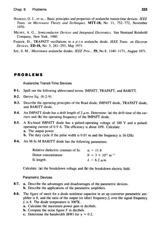 Chap. 8 Problems 333
HADDAD, G. I., ET AL., Basic principles and properties of avalanche transit-time devices. IEEE
Trans. on Microwave Theory and Techniques, MTT-18, No. II, 752-772, November
1970.
MILNES, A. G., Semiconductor Devices and Integrated Electronics. Van Nostrand Reinhold
Company, New York, 1980.
PARKER, D., TRAPATT oscillations in a p-i-n avalanche diode. IEEE Trans. on Electron
Devices, ED-18, No. 5, 281-293, May 1971.
SzE, S. M., Microwave avalanche diodes. IEEE Proc., 59, No.8, 1140-1171, August 1971.
PROBLEMS
Avalanche Transit-Time Devices
8-1. Spell out the following abbreviated terms: IMPATT, TRAPATT, and BARITT.
8-2. Derive Eq. (8-2-9).
8-3. Describe the operating principles of the Read diode, IMPATT diode, TRAPATT diode,
and BARITT diode.
8-4. An IMPATT diode has a drift length of 2 p.m. Determine: (a) the drift time of the car-
riers and (b) the operating frequency of the IMPATT diode.
8-5. A Ku-band IMPATT diode has a pulsed-operating voltage of 100 V and a pulsed-
operating current of 0.9 A. The efficiency is about 10%. Calculate:
a. The output power
b. The duty cycle if the pulse width is 0.01 ns and the frequency is 16 GHz
8-6. An M-Si-M BARITT diode has the following parameters:
Relative dielectric constant of Si: Er = 11.8
Donor concentration: N = 3 X J021 m-3
Si length: L = 6.2 p.m
Calculate: (a) the breakdown voltage and (b) the breakdown electric field.
Parametric Devices
8-7. a. Describe the advantages and disadvantages of the parametric devices.
b. Describe the applications of the parametric amplifiers.
8-8. The figure of merit for a diode nonlinear capacitor in an up-converter parametric am-
plifier is 8, and the ratio of the output (or idler) frequency fo over the signal frequency
f, is 8. The diode temperature is 300°K.
a. Calculate the maximum power gain in decibels.
b. Compute the noise figure F in decibels.
c. Determine the bandwidth (BW) for y = 0.2.
 