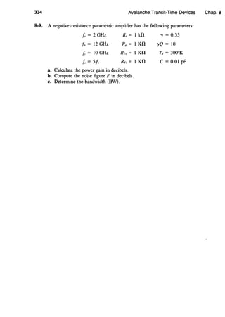 334 Avalanche Transit-Time Devices Chap. 8
8-9. A negative-resistance parametric amplifier has the following parameters:
Is= 2 GHz R; = 1 kO '"Y = 0.35
fp = 12 GHz R8 = 1 KO yQ = 10
J, = 10 GHz Rrs = lKO Td = 300°K
J, = 5f, Rr; = 1 KO C = 0.01 pF
a. Calculate the power gain in decibels.
b. Compute the noise figure Fin decibels.
c. Determine the bandwidth (BW).
 