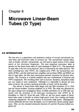 Chapter 9
Microwave Linear-Beam
Tubes (0 Type)
9·0 INTRODUCTION
We turn now to a quantitative and qualitative analysis of several conventional vac-
uum tubes and microwave tubes in common use. The conventional vacuum tubes,
such as triodes, tetrodes, and pentodes, are still used as signal sources of low output
power at low microwave frequencies. The most important microwave tubes at
present are the linear-beam tubes (0 type) tabulated in Table 9-0-1. The paramount
0 -type tube is the two-cavity klystron, and it is followed by the reflex klystron. The
helix traveling-wave tube (TWT), the coupled-cavity TWT, the forward-wave am-
plifier (FWA), and the backward-wave amplifier and oscillator (BWA and BWO) are
also 0 -type tubes, but they have nonresonant periodic structures for electron inter-
actions. The Twystron is a hybrid amplifier that uses combinations of klystron and
TWT components. The switching tubes such as krytron, thyratron, and planar triode
are very useful in laser modulation. Although it is impossible to discuss all such
tubes in detail, the common operating principles of many will be described.
The advent of linear-beam tubes began with the Heil oscillators [I] in 1935
and the Varian brothers' klystron amplifier [1] in 1939. The work was advanced by
the space-charge-wave propagation theory of Hahn and Ramo [1] in 1939 and con-
tinued with the invention of the helix-type traveling-wave tube (TWT) by R.
Kompfner in 1944 [2]. From the early 1950s on, the low power output of linear-
beam tubes made it possible to achieve high power levels, first rivaling and finally
surpassing magnetrons, the early sources of microwave high power. Subsequently,
several additional devices were developed, two of which have shown lasting impor-
tance. They are the extended interaction klystron [3] and the Twystron hybrid am-
plifier [4].
335
 