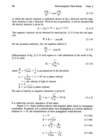 22 Electromagnetic Plane Waves Chap. 2
(2-3-2)
in which the electric intensity is arbitrarily chosen in the x direction and the mag-
netic intensity in the y direction. With no loss in generality, it can be assumed that
the electric intensity is given by
Ex = Eoef(wt-{3Z) = Eoeiw{t-({3/w)Z) (2-3-3)
The magnetic intensity can be obtained by inserting Eq. (2-3-3) into the curl equa-
tion
V X E = - }WJ.LoH
For the assumed conditions, the curl equation reduces to
aEx . H
Tz = - ]WJ.Lo y
(2-3-4)
(2-3-5)
Differentiation of Eq. (2-3-3) with respect to z and substitution of the result in Eq.
(2-3-5) yield
Hy = ~Exv-::-o
where !}_ = ~ = _!_ is accounted for in the derivation
W Vp
vp = ~ )-_ = 3 x 108
m/s is phase velocity
V J.LoEo
= c, the velocity of light in vacuum
a= 0
f3 = w ~ is phase constant
The ratio of electric to magnetic intensities is given by
Ex Ji:o- = 11o = - = 377 nHy Eo
It is called the intrinsic impedance of free space.
(2-3-6)
(2-3-7)
Figure 2-3-1 shows uniform electric and magnetic plane waves in rectangular
coordinates. In general, for a uniform plane wave propagating in a lossless dielectric
medium (a = 0), the characteristics of wave propagation would become
a=O
f3 = wv;:;;
1'/=Ji:-=~e-Ve:
1 c
v = - - = - -
p v;:;; v;,
(2-3-8a)
(2-3-8b)
(2-3-8c)
(2-3-8d)
 