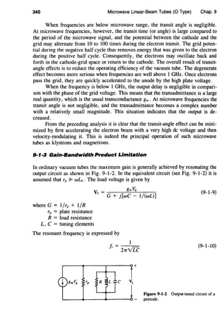 340 Microwave Linear-Beam Tubes (0 Type) Chap. 9
When frequencies are below microwave range, the transit angle is negligible.
At microwave frequencies, however, the transit time (or angle) is large compared to
the period of the microwave signal, and the potential between the cathode and the
grid may alternate from 10 to 100 times during the electron transit. The grid poten-
tial during the negative half cycle thus removes energy that was given to the electron
during the positive half cycle. Consequently, the electrons may oscillate back and
forth in the cathode-grid space or return to the cathode. The overall result of transit-
angle effects is to reduce the operating efficiency of the vacuum tube. The degenerate
effect becomes more serious when frequencies are well above 1 GHz. Once electrons
pass the grid, they are quickly accelerated to the anode by the high plate voltage.
When the frequency is below 1 GHz, the output delay is negligible in compari-
son with the phase of the grid voltage. This means that the transadmittance is a large
real quantity, which is the usual transconductance gm . At microwave frequencies the
transit angle is not negligible, and the transadmittance becomes a complex number
with a relatively small magnitude. This situation indicates that the output is de-
creased.
From the preceding analysis it is clear that the transit-angle effect can be mini-
mized by first accelerating the electron beam with a very high de voltage and then
velocity-modulating it. This is indeed the principal operation of such microwave
tubes as klystrons and magnetrons.
9·1·3 Gain-Bandwidth Product Limitation
In ordinary vacuum tubes the maximum gain is generally achieved by resonating the
output circuit as shown in Fig. 9-1-2. In the equivalent circuit (see Fig. 9-1-2) it is
assumed that rp :P wLk . The load voltage is given by
V _ gmVg
c - G + j[wC - 1/(wL)]
(9-1-9)
where G = 1/rp + I/R
rp = plate resistance
R = load resistance
L, C = tuning elements
The resonant frequency is expressed by
1
J,. = 21rvLC
(9-1-10)
Figure 9-1-2 Output-tuned circuit of a
pentode.
 