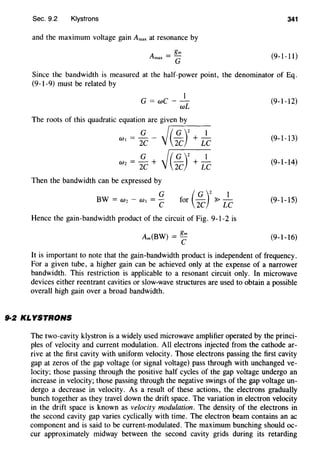 Sec. 9.2 Klystrons 341
and the maximum voltage gain Amax at resonance by
(9-1-11)
Since the bandwidth is measured at the half-power point, the denominator of Eq.
(9-1-9) must be related by
1
G = wC--
wL
The roots of this quadratic equation are given by
WI = ~ - ~,.-(--~-)-2_+_-!:-_c
w2
= ~C + ~( ~r+ L~
Then the bandwidth can be expressed by
G
BW = W2- w, =-
c (
G )
2
1for - ~-
2C LC
Hence the gain-bandwidth product of the circuit of Fig. 9-1-2 is
Am(BW) = ~
(9-1-12)
(9-1-13)
(9-1-14)
(9-1-15)
(9-1-16)
It is important to note that the gain-bandwidth product is independent of frequency.
For a given tube, a higher gain can be achieved only at the expense of a narrower
bandwidth. This restriction is applicable to a resonant circuit only. In microwave
devices either reentrant cavities or slow-wave structures are used to obtain a possible
overall high gain over a broad bandwidth.
9-2 KLYSTRONS
The two-cavity klystron is a widely used microwave amplifier operated by the princi-
ples of velocity and current modulation. All electrons injected from the cathode ar-
rive at the first cavity with uniform velocity. Those electrons passing the first cavity
gap at zeros of the gap voltage (or signal voltage) pass through with unchanged ve-
locity; those passing through the positive half cycles of the gap voltage undergo an
increase in velocity; those passing through the negative swings of the gap voltage un-
dergo a decrease in velocity. As a result of these actions, the electrons gradually
bunch together as they travel down the drift space. The variation in electron velocity
in the drift space is known as velocity modulation. The density of the electrons in
the second cavity gap varies cyclically with time. The electron beam contains an ac
component and is said to be current-modulated. The maximum bunching should oc-
cur approximately midway between the second cavity grids during its retarding
 
