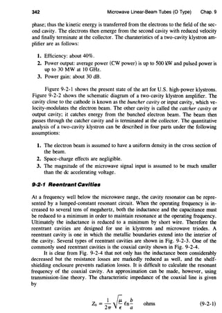 342 Microwave Linear-Beam Tubes (0 Type) Chap. 9
phase; thus the kinetic energy is transferred from the electrons to the field of the sec-
ond cavity. The electrons then emerge from the second cavity with reduced velocity
and finally terminate at the collector. The charateristics of a two-cavity klystron am-
plifier are as follows:
1. Efficiency: about 40%.
2. Power output: average power (CW power) is up to 500 kW and pulsed power is
up to 30 MW at 10 GHz.
3. Power gain: about 30 dB.
Figure 9-2-1 shows the present state of the art for U.S. high-power klystrons.
Figure 9-2-2 shows the schematic diagram of a two-cavity klystron amplifier. The
cavity close to the cathode is known as the buncher cavity or input cavity, which ve-
locity-modulates the electron beam. The other cavity is called the catcher cavity or
output cavity; it catches energy from the bunched electron beam. The beam then
passes through the catcher cavity and is terminated at the collector. The quantitative
analysis of a two-cavity klystron can be described in four parts under the following
assumptions:
1. The electron beam is assumed to have a uniform density in the cross section of
the beam.
2. Space-charge effects are negligible.
3. The magnitude of the microwave signal input is assumed to be much smaller
than the de accelerating voltage.
9·2·1 Reentrant Cavities
At a frequency well below the microwave range, the cavity resonator can be repre-
sented by a lumped-constant resonant circuit. When the operating frequency is in-
creased to several tens of megahertz, both the inductance and the capacitance must
be reduced to a minimum in order to maintain resonance at the operating frequency.
Ultimately the inductance is reduced to a minimum by short wire. Therefore the
reentrant cavities are designed for use in klystrons and microwave triodes. A
reentrant cavity is one in which the metallic boundaries extend into the interior of
the cavity. Several types of reentrant cavities are shown in Fig. 9-2-3. One of the
commonly used reentrant cavities is the coaxial cavity shown in Fig. 9-2-4.
It is clear from Fig. 9-2-4 that not only has the inductance been considerably
decreased but the resistance losses are markedly reduced as well, and the shelf-
shielding enclosure prevents radiation losses. It is difficult to calculate the resonant
frequency of the coaxial cavity. An approximation can be made, however, using
transmission-line theory. The characteristic impedance of the coaxial line is given
by
Z0 = -1
~en!!.21T 'J~ a
ohms (9-2-1)
 