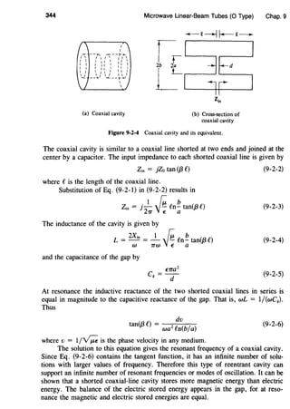 344
(a) Coaxial cavity
Microwave Linear-Beam Tubes (0 Type)
(b) Cross-section of
coaxial cavity
Figure 9-2-4 Coaxial cavity and its equivalent.
Chap. 9
The coaxial cavity is similar to a coaxial line shorted at two ends and joined at the
center by a capacitor. The input impedance to each shorted coaxial line is given by
Zin = }Zo tan (j3 C)
where eis the length of the coaxial line.
Substitution of Eq. (9-2-l) in (9-2-2) results in
Zin = j -
1
~ Cn ~ tan(/3 C)
211' j ~ a
The inductance of the cavity is given by
L = 2
Xin = -1
- ~ Cn ~ tan(/3 C)
w 1rw V~ a
and the capacitance of the gap by
€11'a2
Cg=d
(9-2-2)
(9-2-3)
(9-2-4)
(9-2-5)
At resonance the inductive reactance of the two shorted coaxial lines in series is
equal in magnitude to the capacitive reactance of the gap. That is, wL = 1/(wCg).
Thus
dv
tan(j3C) = wa2 fn(b/a)
where v = 1/yr;;; is the phase velocity in any medium.
(9-2-6)
The solution to this equation gives the resonant frequency of a coaxial cavity.
Since Eq. (9-2-6) contains the tangent function, it has an infinite number of solu-
tions with larger values of frequency. Therefore this type of reentrant cavity can
support an infinite number of resonant frequencies or modes of oscillation. It can be
shown that a shorted coaxial-line cavity stores more magnetic energy than electric
energy. The balance of the electric stored energy appears in the gap, for at reso-
nance the magnetic and electric stored energies are equal.
 