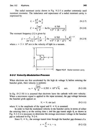 Sec. 9.2 Klystrons 345
The radial reentrant cavity shown in Fig. 9-2-5 is another commonly used
reentrant resonator. The inductance and capacitance of a radial reentrant cavity is
expressed by
L = J.Lf fn~
21T' a
(9-2-7)
C
_ [1ra2
4 [) 0.765 ]
- E"o - - a 1- n~=:=;;======:;::=====:=;;
d v'f 2
+ (b - a)2
(9-2-8)
The resonant frequency [1] is given by
f, = c {ae [!:._- ~ fn 0.765 Jfn~}-1/2
r 21T'~ 2d e v'f2 + (b- a)Z a
(9-2-9)
where c = 3 X 108
m/s is the velocity of light in a vacuum.
T......____,._,
2b
1~1·===-Q===~·I Figure 9-2-5 Radial reentrant cavity.
9·2·2 Velocity-Modulation Process
When electrons are first accelerated by the high de voltage Vo before entering the
buncher grids, their velocity is uniform:
r:;;v;, 6 ~ r.:-
Vo = 'J--;;: = 0.593 X 10 V Vo m/s (9-2-10)
In Eq. (9-2-10) it is assumed that electrons leave the cathode with zero velocity.
When a microwave signal is applied to the input terminal, the gap voltage between
the buncher grids appears as
Vs = V1 sin (wt) (9-2-11)
where V1 is the amplitude of the signal and V1 ~ Vo is assumed.
In order to find the modulated velocity in the buncher cavity in terms of either
the entering time to or the exiting time t1 and the gap transit angle 88 as shown in
Fig. 9-2-2 it is necessary to determine the average microwave voltage in the buncher
gap as indicated in Fig. 9-2-6.
Since V1 ~ Vo , the average transit time through the buncher gap distance d is
d
T =- = t1- to
Vo
(9-2-12)
 