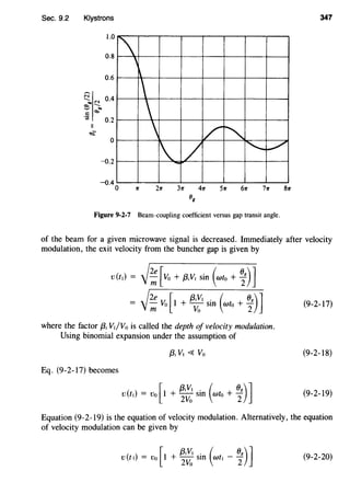 Sec. 9.2 Klystrons 347
1.0

'
0.8


0.6

0
 v
"'1 / ['-.._. /
--o.2
-o.4 0
Figure 9-2-7 Beam-coupling coefficient versus gap transit angle.
of the beam for a given microwave signal is decreased. Immediately after velocity
modulation, the exit velocity from the buncher gap is given by
(9-2-17)
where the factor {3; VI/Vo is called the depth of velocity modulation.
Using binomial expansion under the assumption of
(9-2-18)
Eq. (9-2-17) becomes
( ) [
{3;Vt . ( 08 )]
v t1 = v0 1 + 2
Vo SID wto + 2 (9-2-19)
Equation (9-2-19) is the equation of velocity modulation. Alternatively, the equation
of velocity modulation can be given by
) [
{3;Vt . ( 08 )]
v(tt = Vo 1 + 2
Vo SID Wtt - 2 (9-2-20)
 