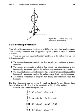 Sec. 2.3 Uniform Plane Waves and Reflection
z
X
2·3·2 Boundary Conditions
Figure 2-3-1 Uniform plane waves
traveling in the z direction.
23
Since Maxwell's equations are in the form of differential rather than algebraic equa-
tions, boundary conditions must be applied to a given problem if a specific solution
is required.
There are four basic rules for boundary conditions at the surface between two
different materials:
1. The tangential components of electric field intensity are continuous across the
boundary.
2. The normal components of electric flux density are discontinuous at the
boundary by an amount equal to the surface-charge density on the boundary.
3. The tangential components of magnetic field intensity are discontinuous at the
boundary by an amount equal to the surface-current density on the boundary.
4. The normal components of magnetic flux density are continuous across the
boundary.
The four statements can be proved by applying Faraday's law, Gauss's law,
Ampere's law, and V · B = 0 to the boundaries of Fig. 2-3-2(a) and (b).
It can be seen from the diagrams that
fE · de = £,1 Af - £12 Af = o
I
fD · ds = Dnl As - Dnz As = Ps As
s
fH · df = H,1 Af - H12 Af = Is Af
I
fB · ds = Bnl As - Bnz As = 0
 