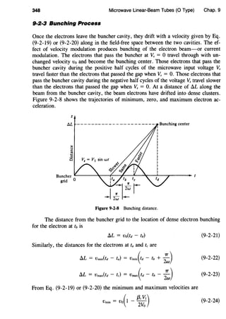 348 Microwave Linear-Beam Tubes (0 Type) Chap. 9
9·2·3 Bunching Process
Once the electrons leave the buncher cavity, they drift with a velocity given by Eq.
(9-2-19) or (9-2-20) along in the field-free space between the two cavities. The ef-
fect of velocity modulation produces bunching of the electron beam-or current
modulation. The electrons that pass the buncher at Vs = 0 travel through with un-
changed velocity vo and become the bunching center. Those electrons that pass the
buncher cavity during the positive half cycles of the microwave input voltage Vs
travel faster than the electrons that passed the gap when Vs = 0. Those electrons that
pass the buncher cavity during the negative half cycles of the voltage Vs travel slower
than the electrons that passed the gap when Vs = 0. At a distance of !:J..L along the
beam from the buncher cavity, the beam electrons have drifted into dense clusters.
Figure 9-2-8 shows the trajectories of minimum, zero, and maximum electron ac-
celeration.
z
AL
Buncher L-------l---f------.~---lL--~......---1.--,---._
grid 0
Figure 9-2-8 Bunching distance.
The distance from the buncher grid to the location of dense electron bunching
for the electron at tb is
!:J..L = Vo(td - fb)
Similarly, the distances for the electrons at ta and tc are
!:J..L = Vmin(td - fa) = Vmin(td - fb + ;:)
!:J..L = Vmax(fd - fc) = Vmax(fd - fb - ;:)
From Eq. (9-2-19) or (9-2-20) the minimum and maximum velocities are
Vmin = Vo(l - ~~~)
(9-2-21)
(9-2-22)
(9-2-23)
(9-2-24)
 