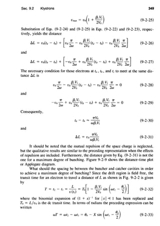 Sec. 9.2 Klystrons 349
(
{3; V1)Vmax = Vo I + 2Vo (9-2-25)
Substitution of Eqs. (9-2-24) and (9-2-25) in Eqs. (9-2-22) and (9-2-23), respec-
tively, yields the distance
[
7T {3; VI {3; VI 7T JIlL = v0(td - tb) + Vo 2w - Vo
2
Vo (td - tb) - Vo
2
Vo 2w (9-2-26)
and
[
7T {3; VI {3; VI 7T ]
IlL = v0(td - tb) + -vo 2w + Vo
2
Vo (td - tb) + Vo
2
Vo 2w (9-2-27)
The necessary condition for those electrons at ta , tb, and tc to meet at the same dis-
tance IlL is
(9-2-28)
and
(9-2-29)
Consequently,
(9-2-30)
and
"L _ 7TVou - vo--
wf3;VI
(9-2-31)
It should be noted that the mutual repulsion of the space charge is neglected,
but the qualitative results are similar to the preceding representation when the effects
of repulsion are included. Furthermore, the distance given by Eq. (9-2-31) is not the
one for a maximum degree of bunching. Figure 9-2-9 shows the distance-time plot
or Applegate diagram.
What should the spacing be between the buncher and catcher cavities in order
to achieve a maximum degree of bunching? Since the drift region is field free, the
transit time for an electron to travel a distance of L as shown in Fig. 9-2-2 is given
by
T = tz - t1 = v t1
) = To[ I - ~~~ sin (wt1 - i)] (9-2-32)
where the binomial expansion of (I + x)~ 1
for IxI ~ 1 has been replaced and
To = L/vo is the de transit time. In terms of radians the preceding expression can be
written
wT = wtz - wt1 = Oo - X sin (wt1 - i) (9-2-33)
 