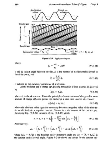 350
Catcher gap
Buncher gap
where
Microwave Linear-Beam Tubes (0 Type)
Acceleration Output-gap
~
Figure 9-2-9 Applegate diagram.
wL
Oo = - = 2TTN
Vo
Chap.9
(9-2-34)
is the de transit angle between cavities, N is the number of electron transit cycles in
the drift space, and
X = ~~~ Oo (9-2-35)
is defined as the bunching parameter of a klystron.
At the buncher gap a charge dQo passing through at a time interval dt0 is given
by
dQo = Iodto (9-2-36)
where Io is the de current. From the principle of conservation of charges this same
amount of charge dQo also passes the catcher at a later time interval dt2 . Hence
(9-2-37)
where the absolute value signs are necessary because a negative value of the time ra-
tio would indicate a negative current. Current i2 is the current at the catcher gap.
Rewriting Eq. (9-2-32) in terms of Eq. (9-2-19) yields
[
{3; V1 . ( (}g)]t2 = to + T + To 1 -
2
Vo sm wto + 2 (9-2-38)
Alternatively,
( Og) ( Og) . ( Og)wt2 - Oo + 2 = wto + 2 - X sm wto + 2 (9-2-39)
where (wto + Og/2) is the buncher cavity departure angle and wt2 - (Oo + Og/2) is
the catcher cavity arrival angle. Figure 9-2-10 shows the curves for the catcher cav-
 