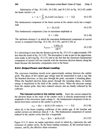 354 Microwave Linear-Beam Tubes (0 Type) Chap. 9
Substitution of Eqs. (9-2-45), (9-2-50), and (9-2-51) in Eq. (9-2-43) yields
the beam current i2 as
i2 = Io + L 2/oln(nX) cos [nw(t2 - T - To)] (9-2-52)
n=l
The fundamental component of the beam current at the catcher cavity has a magni-
tude
/1 = 2/olt(X)
This fundamental component h has its maximum amplitude at
X = 1.841
(9-2-53)
(9-2-54)
The optimum distance L at which the maximum fundamental component of current
occurs is computed from Eqs. (9-2-34), (9-2-35), and (9-2-54) as
L . = 3.682vo Vo
opt•mum wf3; Vt (9-2-55)
It is interesting to note that the distance given by Eq. (9-2-31) is approximately 15%
less than the result of Eq. (9-2-55). The discrepancy is due in part to the approxima-
tions made in deriving Eq. (9-2-31) and to the fact that the maximum fundamental
component of current will not coincide with the maximun electron density along the
beam because the harmonic components exist in the beam.
9·2·4 Output Power and Beam Loading
The maximum bunching should occur approximately midway between the catcher
grids. The phase of the catcher gap voltage must be maintained in such a way that
the bunched electrons, as they pass through the grids, encounter a retarding phase.
When the bunched electron beam passes through the retarding phase, its kinetic
energy is transferred to the field of the catcher cavity. When the electrons emerge
from the catcher grids, they have reduced velocity and are finally collected by the
collector.
The induced current in the catcher cavity. Since the current induced by
the electron beam in the walls of the catcher cavity is directly proportional to the
amplitude of the microwave input voltage Vt , the fundamental component of the in-
duced microwave current in the catcher is given by
i2inct = /3oi2 = f3o2Iolt (X) cos[w (t2 - T - To)] (9-2-56)
where {30 is the beam coupling coefficient of the catcher gap. If the buncher and
catcher cavities are identical, then {3; = f3o. The fundamental component of current
induced in the catcher cavity then has a magnitude
(9-2-57)
Figure 9-2-13 shows an output equivalent circuit in which Rsho represents the wall
resistance of catcher cavity, Rn the beam loading resistance, RL the external load re-
sistance, and Rsh the effective shunt resistance.
 