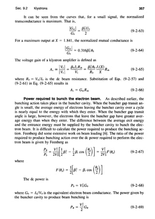 Sec. 9.2 Klystrons 357
It can be seen from the curves that, for a small signal, the normalized
transconductance is maximum. That is,
IGml = {35Uo
Go 2
(9-2-63)
For a maximum output at X = 1.841, the normalized mutual conductance is
IGml = 0.3l6{350o
Go
The voltage gain of a klystron amplifier is defined as
A = IVzl _ {3olzRsh = {35 Oo lt(X) R
v - IVt I - Vt Ro X sh
(9-2-64)
(9-2-65)
where Ro = Vollo is the de beam resistance. Substitution of Eqs. (9-2-57) and
(9-2-61) in Eq. (9-2-65) results in
(9-2-66)
Power required to bunch the electron beam. As described earlier, the
bunching action takes place in the buncher cavity. When the buncher gap transit an-
gle is small, the average energy of electrons leaving the buncher cavity over a cycle
is nearly equal to the energy with which they enter. When the buncher gap transit
angle is large, however, the electrons that leave the buncher gap have greater aver-
age energy than when they enter. The difference between the average exit energy
and the entrance energy must be supplied by the buncher cavity to bunch the elec-
tron beam. It is difficult to calculate the power required to produce the bunching ac-
tion. Feenberg did some extensive work on beam loading [6]. The ratio of the power
required to produce bunching action over the de power required to perform the elec-
tron beam is given by Feenberg as
(9-2-67)
where
The de power is
Po= V5Go (9-2-68)
where Go = Io/Vo is the equivalent electron beam conductance. The power given by
the buncher cavity to produce beam bunching is
VrPB =2GB (9-2-69)
 