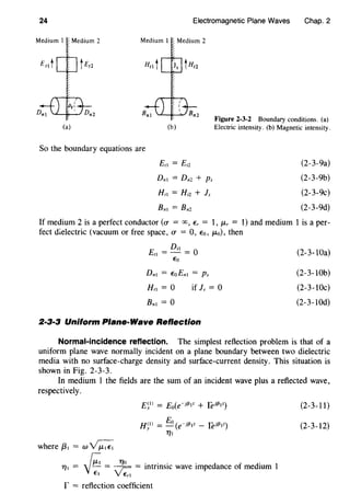24 Electromagnetic Plane Waves Chap. 2
Medium I Medium 2
(a) (b)
Figure 2-3-2 Boundary conditions. (a)
Electric intensity. (b) Magnetic intensity.
So the boundary equations are
E,t = Er2
Dnt = Dn2 + Ps
Hrt = Hr2 + Is
(2-3-9a)
(2-3-9b)
(2-3-9c)
(2-3-9d)
If medium 2 is a perfect conductor (0' = oo, E, = 1, J.L, = 1) and medium 1 is a per-
fect dielectric (vacuum or free space, 0' = 0, Eo, J.Lo), then
D,t
Ert =- = 0
Eo
Dnt = EoEnt = Ps
Hrt = 0
Bnt = 0
if Is = 0
2·3·3 Uniform Plane-Wave Reflection
(2-3-lOa)
(2-3-lOb)
(2-3-lOc)
(2-3-lOd)
Normal-incidence reflection. The simplest reflection problem is that of a
uniform plane wave normally incident on a plane boundary between two dielectric
media with no surface-charge density and surface-current density. This situation is
shown in Fig. 2-3-3.
In medium 1 the fields are the sum of an incident wave plus a reflected wave,
respectively.
where f3t = w~
£ill = Eo(e·if3tz + feif3tz)
H~ll = Eo (e·if3tz - feif3tz)
T/t
r::: T/O . . . . d f d' 1T/t = y~ = ~ ,r- = mtnnstc wave tmpe ance o me mm
Et VErt
r = reflection coefficient
(2-3-11)
(2-3-12)
 
