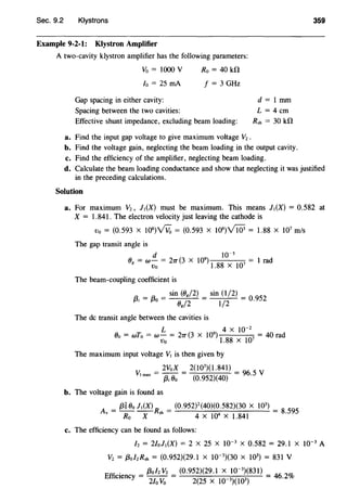 Sec. 9.2 Klystrons 359
Example 9-2-1: Klystron Amplifier
A two-cavity klystron amplifier has the following parameters:
Vo = 1000 V
lo = 25 rnA
Ro = 40 kfl
f = 3 GHz
Gap spacing in either cavity: d = 1 mm
L = 4cm
Rsh = 30 kfl
Spacing between the two cavities:
Effective shunt impedance, excluding beam loading:
a. Find the input gap voltage to give maximum voltage V2 .
b. Find the voltage gain, neglecting the beam loading in the output cavity.
c. Find the efficiency of the amplifier, neglecting beam loading.
d. Calculate the beam loading conductance and show that neglecting it was justified
in the preceding calculations.
Solution
a. For maximum V2, J1(X) must be maximum. This means J1(X) = 0.582 at
X = 1.841. The electron velocity just leaving the cathode is
Vo = (0.593 X J06
)VVo = (0.593 X 106
)Vi03 = 1.88 X 1Q1 m/s
The gap transit angle is
d w-3
0 = w- = 21T(3 x 109
)
107
= 1 rad8
Vo 1.88 X
The beam-coupling coefficient is
a = a = sin (08 /2) = sin (1/2) = 0.952
fJI fJO Og/2 1/2
The de transit angle between the cavities is
L 4 X 10-2
Oo = wT0 = w- = 21T(3 X 109
)
8 07
= 40 rad
Vo 1.8Xl
The maximum input voltage V1 is then given by
_ 2VoX _ 2(1Q3)(1.841) _ V
Vlmax- {3;0o - (0.952)(40) - 96.5
b. The voltage gain is found as
A = {36 00 l 1(X) R = (0.952)2
(40)(0.582)(30 X W) =
8 59
v Ro X sh 4 X 104 X 1.841 ·
5
c. The efficiency can be found as follows:
/z = 2/oli(X) = 2 X 25 X 10-3
X 0.582 = 29.1 X 10-3
A
V2 = f3o/zRsh = (0.952)(29.1 X 10-3
)(30 X 103
) = 831 V
Effi
. n = {3ol2V2 = (0.952)(29.1 X 10-3
)(831) =
46 2
m
cte cy 2/o V0
2(25 X 10 3)(103) · -to
 