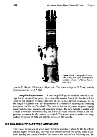 362 Microwave Linear-Beam Tubes (0 Type) Chap. 9
Figure 9-2-19 Photograph of Varian
VKC-8269A CW super-power klystron
amplifier. (Courtesy of Varian Associ-
ates, Inc.)
gain is 56 dB and efficiency is 50 percent. The beam voltage is 62 V (de) and the
beam current is 16.50 A (de).
Long-life improvement. A new long-life klystron amplifier tube ~ith a de-
sign life in excess of ten years, three times the current design life, has been devel-
oped by the Electron Dynamics Division of the Hughes Aircraft Company. Key to
the long-life klystron was the development of a method of reducing the operating
temperature of the tube's cathode. The cathode is made of porous tungsten impreg-
nated with barium, calcium, and aluminum oxides. The new cathode is coated with
a layer of osmium ruthenium alloy that lowers its work function, which is the tem-
perature necessary for electrons to be emitted. This temperature reduction cuts evap-
oration of barium 10-fold and extends the life of the cathode.
9·3 NIULTICAVITY KLYSTRON AMPLIFIERS
The typical power gain of a two-cavity klystron amplifier is about 30 dB. In order to
achieve higher overall gain, one way is to connect several two-cavity tubes in cas-
cade, feeding the output of each of the tubes to the input of the following one. Be-
 