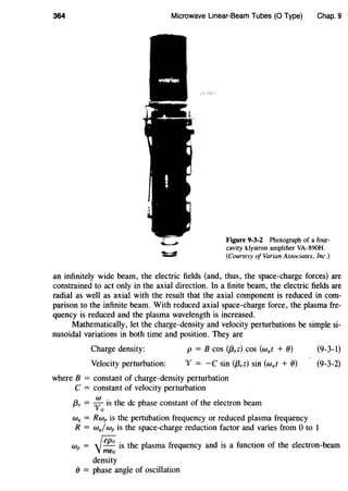 364 Microwave Linear-Beam Tubes (0 Type) Chap. 9
Figure 9-3-2 Photograph of a four-
cavity klystron amplifier VA-890H.
(Courtesy of Varian Associates, Inc.)
an infinitely wide beam, the electric fields (and, thus, the space-charge forces) are
constrained to act only in the axial direction. In a finite beam, the electric fields are
radial as well as axial with the result that the axial component is reduced in com-
parison to the infinite beam. With reduced axial space-charge force, the plasma fre-
quency is reduced and the plasma wavelength is increased.
Mathematically, let the charge-density and velocity perturbations be simple si-
nusoidal variations in both time and position. They are
Charge density: p = B cos (j3,z) cos (wqt + 0) (9-3-1)
Velocity perturbation: "V = -C sin (j3,z) sin (wqt + 0)
where B = constant of charge-density perturbation
C = constant of velocity perturbation
(3, = ;
0
is the de phase constant of the electron beam
Wq = Rwp is the pertubation frequency or reduced plasma frequency
(9-3-2)
R = wq/wp is the space-charge reduction factor and varies from 0 to 1
wp = - rep;; is the plasma frequency and is a function of the electron-beam
'VmE;;
density
0 = phase angle of oscillation
 