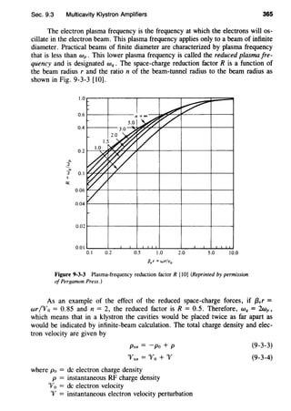 Sec. 9.3 Multicavity Klystron Amplifiers 365
The electron plasma frequency is the frequency at which the electrons will os-
cillate in the electron beam. This plasma frequency applies only to a beam of infinite
diameter. Practical beams of finite diameter are characterized by plasma frequency
that is less than wp . This lower plasma frequency is called the reduced plasma fre-
quency and is designated Wq • The space-charge reduction factor R is a function of
the beam radius r and the ratio n of the beam-tunnel radius to the beam radius as
shown in Fig. 9-3-3 [10].
1.0
0.6
0.4
0.2
"'l_
""3 0.1
II
Q:;
0.06
0.04
0.02
0.01
0.1 0.2 0.5 1.0 2.0 5.0 10.0
{3,r = wr/u0
Figure 9-3-3 Plasma-frequency reduction factor R [10] (Reprinted by permission
of Pergamon Press.)
As an example of the effect of the reduced space-charge forces, if f3,r =
wr/'Vo = 0.85 and n = 2, the reduced factor is R = 0.5. Therefore, Wq = 2wp,
which means that in a klystron the cavities would be placed twice as far apart as
would be indicated by infinite-beam calculation. The total charge density and elec-
tron velocity are given by
Ptot = -po + P
"'ftot = 'Yo + '1f
where Po = de electron charge density
p = instantaneous RF charge density
'Yo = de electron velocity
'V = instantaneous electron velocity perturbation
(9-3-3)
(9-3-4)
 