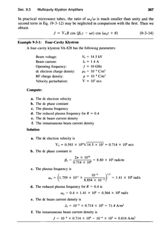 Sec. 9.3 Multicavity Klystron Amplifiers 367
In practical microwave tubes, the ratio of wq/w is much smaller than unity and the
second term in Eq. (9-3-12) may be neglected in comparison with the first. Then we
obtain
1 = "V0 B cos (j3,z - wt) cos (wqt + 0)
Example 9-3-1: Four-Cavity Klystron
A four-cavity klystron VA-828 has the following parameters:
Beam voltage: Vo = 14.5 kV
Beam current: lo = 1.4 A
Operating frequency: f= IOGHz
de electron charge density: Po= 10-6
C/m3
RF charge density: p= lo-s C/m3
Velocity perturbation: 'V= 105
m/s
Compute:
a. The de electron velocity
b. The de phase constant
c. The plasma frequency
d. The reduced plasma frequency for R = 0.4
e. The de beam current density
f. The instantaneous beam current density
Solution
a. The de electron velocity is
'V0 = 0.593 X 106
Yl4.5 X J03 = 0.714 X 108
m/s
b. The de phase constant is
27T X 1010
[3, = 0.
714
x 108
= 8.80 x 10
2
rads/m
c. The plasma frequency is
(9-3-14)
(
10-6 )112Wp = 1.759 X 1011
X
8
.
854
X
10
_12
= 1.41 X 10
8
rad/s
d. The reduced plasma frequency for R = 0.4 is
Wq = 0.4 X 1.41 X 108 = 0.564 X 108 rad/s
e. The de beam current density is
lo = 10"6
X 0.714 X 108 = 71.4 A/m2
f. The instantaneous beam current density is
] = 10-8 X 0.714 X 108 - 10-6
X 105
= 0.614 A/m2
 