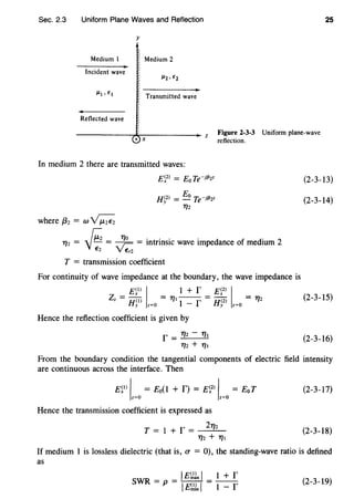Sec. 2.3 Uniform Plane Waves and Reflection 25
y
Medium I Medium 2
Incident wave
Transmitted wave
Reflected wave
----------~~----------~zX X
Figure 2-3-3 Uniform plane-wave
reflection.
In medium 2 there are transmitted waves:
where {32 = wv;;;;
E~2
l = Eo Te-jf32z
H~2l = Eo Te-jf32z
T/2
T/2 = !"; = ~ ~ = intrinsic wave impedance of medium 2
"V~ Y Er2
T = transmission coefficient
For continuity of wave impedance at the boundary, the wave impedance is
E~J) I •+ r Ef-l IZz = Hol = T/1 1 - f = H(2l = 'T"/2
y z=O y z=O
Hence the reflection coefficient is given by
r = 'T"/2- T/1
T/2 + T/1
(2-3-13)
(2-3-14)
(2-3-15)
(2-3-16)
From the boundary condition the tangential components of electric field intensity
are continuous across the interface. Then
E~0
'z=o = Eo(I + f) = E~2
l 'z=o = Eo T
Hence the transmission coefficient is expressed as
T = I + f = 2712
T/2 + T/1
(2-3-17)
(2-3-18)
If medium 1 is lossless dielectric (that is, V" = 0), the standing-wave ratio is defined
as
IE~!x I 1 + r
SWR = p = IE~ln I = 1 - r (2-3-19)
 