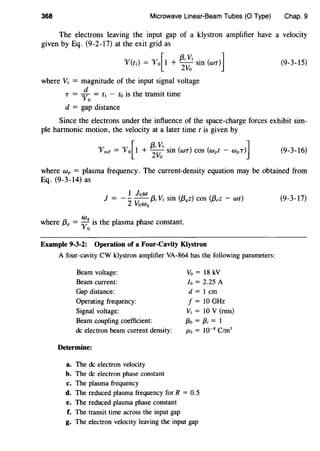 368 Microwave Linear-Beam Tubes (0 Type) Chap. 9
The electrons leaving the input gap of a klystron amplifier have a velocity
given by Eq. (9-2-17) at the exit grid as
"'f(tl) = "'fo[l +~~I Sin (wr)] (9-3-15)
where V1 = magnitude of the input signal voltage
d . h ..
T = "Vo = t1 - to IS t e transit time
d = gap distance
Since the electrons under the influence of the space-charge forces exhibit sim-
ple harmonic motion, the velocity at a later time tis given by
"lftoC = "'f{1 + ~~~ Sin (wr) COS (wpt - WpT)] (9-3-16)
where wp = plasma frequency. The current-density equation may be obtained from
Eq. (9-3-14) as
1 low .
J = --
2
~ {3; V1 sm {f3qz) cos (f3,z - wt)
voWq
where f3q = ;: is the plasma phase constant.
Example 9-3-2: Operation of a Four-Cavity Klystron
A four-cavity CW klystron amplifier VA-864 has the following parameters:
Beam voltage:
Beam current:
Gap distance:
Operating frequency:
Signal voltage:
Beam coupling coefficient:
de electron beam current density:
Determine:
a. The de electron velocity
b. The de electron phase constant
c. The plasma frequency
Vo = 18 kV
Io = 2.25 A
d = 1 em
f = 10 GHz
V1 = 10 V (rms)
f3o = {3; = 1
Po = 10-8
C/m3
d. The reduced plasma frequency for R = 0.5
e. The reduced plasma phase constant
f. The transit time across the input gap
g. The electron velocity leaving the input gap
(9-3-17)
 