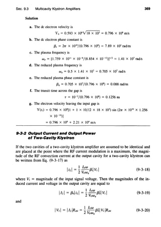 Sec. 9.3 Multicavity Klystron Amplifiers 369
Solution
a. The de electron velocity is
'V0 = 0.593 X 106
Yl8 x 103
= 0.796 X 108
m/s
b. The de electron phase constant is
{3, = 27T x 1010
/(0.796 x JOB)= 7.89 x 102
rad/m
c. The plasma frequency is
Wp = [1.759 X 1011
X 10-8
/(8.854 X I0- 12
)jll2
= 1.41 X 107
rad/s
d. The reduced plasma frequency is
Wq = 0.5 X 1.41 X 107
= 0.705 X 107
rad/s
e. The reduced plasma phase constant is
f3q = 0.705 x 107
/(0.796 x JOB) = 0.088 rad/m
f. The transit time across the gap is
T = 10-2
/(0.796 X JOB)= 0.J256ns
g. The electron velocity leaving the input gap is
'V(t1) = 0.796 X 108
[1 + 1 X 10/(2 X 18 X 103
) sin (27T X 1010
X 1.256
x 10-10)]
= 0.796 x 108
+ 2.21 x 104
m/s
9·3·2 Output Current and Output Power
of Two-Cavity Klystron
If the two cavities of a two-cavity klystron amplifier are assumed to be identical and
are placed at the point where the RF current modulation is a maximum, the magni-
tude of the RF convection current at the output cavity for a two-cavity klystron can
be written from Eq. (9-3-17) as
I. I 1 low I Il2 =- --{3; VI
2 VoWq
(9-3-18}
where VI = magnitude of the input signal voltage. Then the magnitudes of the in-
duced current and voltage in the output cavity are equal to
(9-3-19}
and
(9-3-20}
 