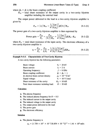 370 Microwave Linear-Beam Tubes (0 Type) Chap. 9
where f3o = {3; is the beam coupling coefficient
Rsht = total shunt resistance of the output cavity in a two-cavity klystron
amplifier including the external load
The output power delivered to the load in a two-cavity klystron amplifier is
given by
_ I 12 _ 1 (low )
2
4 l l2
Pout - l2 Rshl - 4 VoWq /3o V1 Rshl (9-3-21)
The power gain of a two-cavity klystron amplifier is then expressed by
. _ Pout _ Pout _ 1 ( low )
2
4
Power gam - Pin - IV1
I2/Rsh - 4 VoWq f3oRsh · Rsht (9-3-22)
where Rsh = total shunt resistance of the input cavity. The electronic efficiency of a
two-cavity klystron amplifier is
Tf = Pout = Pout = ! (lo)(IV1 lw)2
f3gRsht (9_3_23)
Pin lo Vo 4 Vo VoWq
Example 9-3-3: Characteristics of Two-Cavity Klystron
A two-cavity klystron has the following parameters:
Beam voltage:
Beam current:
Operating frequency:
Beam coupling coefficient:
de electron beam current density:
Signal voltage:
Shunt resistance of the cavity:
Total shunt resistance including load:
Calculate:
a. The plasma frequency
Vo = 20 kV
lo = 2 A
f = 8 GHz
f3, = f3o = 1
Po = 10-6
C/m3
V, = 10 V (rms)
Rsh = 10 kO
R = 30 kO
b. The reduced plasma frequency for R = 0.5
c. The induced current in the output cavity
d. The induced voltage in the output cavity
e. The output power delivered to the load
f. The power gain
g. The electronic efficiency
Solution
a. The plasma frequency is
Wp = [1.759 X 1011
X 10-6
/(8.854 X 10-12
))
1
/
2
= 1.41 X 108
rad/s
 