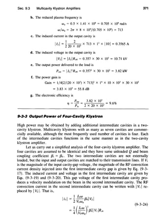 Sec. 9.3 Multicavity Klystron Amplifiers
b. The reduced plasma frequency is
Wq = 0.5 X 1.41 X 108
= 0.705 X 108
rad/s
w/wq = 27T X 8 X 109
/(0.705 X 108
) = 713
c. The induced current in the output cavity is
1 2
lizI = 220 X w X 713 X F X 110 I = 0.3565 A
d. The induced voltage in the output cavity is
IVzl = IIziRshl = 0.357 X 30 X W = 10.71 kV
e. The output power delivered to the load is
Pout = I/zl2
R.rhl = 0.3572
X 30 X 103
= 3.82 kW
f. The power gain is
371
Gain = 1/4(2/(20 X 103
) X 713]2 X 14
X 10 X 103
X 30 X 103
= 3.83 X 105
= 55.8 dB
g. The electronic efficiency is
Pout 3.82 X 103
1"/ = Pin = 2 X 20 X 1Q3 = 9·6%
9·3·3 Output Power of Four-Cavity Klystron
High power may be obtained by adding additional intermediate cavities in a two-
cavity klystron. Multicavity klystrons with as many as seven cavities are commer-
cially available, although the most frequently used number of cavities is four. Each
of the intermediate cavities functions in the same manner as in the two-cavity
klystron amplifier.
Let us carry out a simplified analysis of the four-cavity klystron amplifier. The
four cavities are assumed to be identical and they have same unloaded Q and beam
coupling coefficient {3; = f3o . The two intermediate cavities are not externally
loaded, but the input and output cavities are matched to their transmission lines. If V1
is the magnitude of the input cavity-gap voltage, the magnitude of the RF convection
current density injected into the first intermediate cavity gap is given by Eq. (9-3-
17). The induced current and voltage in the first intermediate cavity are given by
Eqs. (9-3-19) and (9-3-20). This gap voltage of the first intermediate cavity pro-
duces a velocity modulation on the beam in the second intermediate cavity. The RF
convection current in the second intermediate cavity can be written with IV1 I re-
placed by IVzl. That is,
I. I 1 low I I!3 = -2
-V. f3o Vz
oWq
= _!_ (low )2{331 V IR
4 v. Olsh
oWq
(9-3-24)
 