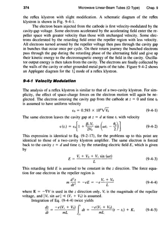 374 Microwave Linear-Beam Tubes (0 Type) Chap. 9
the reflex klystron with slight modification. A schematic diagram of the reflex
klystron is shown in Fig. 9-4-1.
The electron beam injected from the cathode is first velocity-modulated by the
cavity-gap voltage. Some electrons accelerated by the accelerating field enter there-
peller space with greater velocity than those with unchanged velocity. Some elec-
trons decelerated by the retarding field enter the repeller region with less velocity.
All electrons turned around by the repeller voltage then pass through the cavity gap
in bunches that occur once per cycle. On their return journey the bunched electrons
pass through the gap during the retarding phase of the alternating field and give up
their kinetic energy to the electromagnetic energy of the field in the cavity. Oscilla-
tor output energy is then taken from the cavity. The electrons are finally collected by
the walls of the cavity or other grounded metal parts of the tube. Figure 9-4-2 shows
an Applegate diagram for the 1~ mode of a reflex klystron.
9·4·1 Velocity Modulation
The analysis of a reflex klystron is similar to that of a two-cavity klystron. For sim-
plicity, the effect of space-charge forces on the electron motion will again be ne-
glected. The electron entering the cavity gap from the cathode at z = 0 and time to
is assumed to have uniform velocity
Vo = 0.593 X 106
vVo (9-4-1)
The same electron leaves the cavity gap at z = d at time ft with velocity
( [
/3tYt . ( 08) ]
v t 1) = v0 1 + 2
Yo sm Wft - 2 (9-4-2)
This expression is identical to Eq. (9-2-17), for the problems up to this point are
identical to those of a two-cavity klystron amplifier. The same electron is forced
back to the cavity z = d and time tz by the retarding electric field E, which is given
by
Yr + Yo + Yt sin (wt)
E = -------'--'-
L
(9-4-3)
This retarding field E is assumed to be constant in the z direction. The force equa-
tion for one electron in the repeller region is
m d
2
z = -eE = -e Yr + Yo
dt2
L
(9-4-4)
where E = - VY is used in the z direction only, Yr is the magnitude of the repeller
voltage, and IYt sin wt I~ (Yr + Yo) is assumed.
Integration of Eq. (9-4-4) twice yields
dz _ -e(Vr +Yo) J' d _ -e(Yr +Yo)( _ ) K
-- t- t ft + l
dt mL ,1
mL
(9-4-5)
 