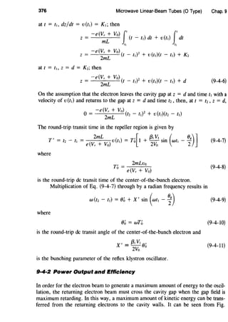 376 Microwave Linear-Beam Tubes (0 Type) Chap. 9
at t = t~, dz/dt = v(t,) = K,; then
-e(Vr + Vo) j' j'z= mL (t-t,)dt+v(t,) dt
,, ,,
at t = t,, z = d = Kz; then
(9-4-6)
On the assumption that the electron leaves the cavity gap at z = d and time t1 with a
velocity of v(t,) and returns to the gap at z = d and time tz, then, at t = t2 , z = d,
-e (Vr + Vo) ( )2 ( ( )
0 = ZmL fz - t, + v t,) tz - t1
The round-trip transit time in the repeller region is given by
, 2mL ( ) '[ f3;V, . ( ()g)]T = tz - t, = e(Vr + Vo) v t, = To 1 + ZVo sm wt, - 2 (9-4-7)
where
T' _ 2mLvo
0
- e(Vr + Vo)
(9-4-8)
is the round-trip de transit time of the center-of-the-bunch electron.
Multiplication of Eq. (9-4-7) through by a radian frequency results in
w(t2 - t1) = Ob +X' sin (wt,- i)
where
Ob = wTb
is the round-trip de transit angle of the center-of-the-bunch electron and
X' = {3; V, ()'
2Vo
0
is the bunching parameter of the reflex klystron oscillator.
9·4·2 Power Output and Efficiency
(9-4-9)
(9-4-10)
(9-4-11)
In order for the electron beam to generate a maximum amount of energy to the oscil-
lation, the returning electron beam must cross the cavity gap when the gap field is
maximum retarding. In this way, a maximum amount of kinetic energy can be trans-
ferred from the returning electrons to the cavity walls. It can be seen from Fig.
 