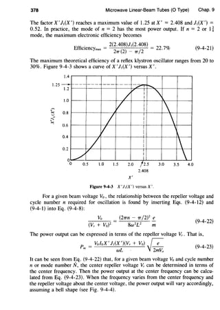 378 Microwave Linear-Beam Tubes (0 Type) Chap. 9
The factor X' J,(X ') reaches a maximum value of 1.25 at X' = 2.408 and J,(X ') =
0.52. In practice, the mode of n = 2 has the most power output. If n = 2 or 1~
mode, the maximum electronic efficiency becomes
Effi
. - 2(2.408)1,(2.408) - 22 70l
CienCYmax -
27T (
2) _ 7T /
2 - · -;o (9-4-21)
The maximum theoretical efficiency of a reflex klystron oscillator ranges from 20 to
30%. Figure 9-4-3 shows a curve of X' J,(X ') versus X'.
1.4
1.25
- 1----- ---- --- 1----- -2"'T'r-....1.2
~ I
/ I
1.0
v I
I0.8
I I 0.6
I
v : '0.4
/ I
I
0.2
v I
0 / I
0 0.5 1.0 1.5 2.0 /2.5 3.0 3.5 4.0
2.408
X'
Figure 9-4-3 X' J1(X ') versus X'.
For a given beam voltage Vo , the relationship between the repeller voltage and
cycle number n required for oscillation is found by inserting Eqs. (9-4-12) and
(9-4-1) into Eq. (9-4-8):
Vo (27Tn - 7T /2)2
e
8w2
U m
(9-4-22)
The power output can be expressed in terms of the repeller voltage Vr. That is,
p _ VoloX 'J,(X ')(Vr + Vo) fe (9
_
4
_
23
)
ac- wL · 'J~
It can be seen from Eq. (9-4-22) that, for a given beam voltage Vo and cycle number
n or mode number N, the center repeller voltage Vr can be determined in terms of
the center frequency. Then the power output at the center frequency can be calcu-
lated from Eq. (9-4-23). When the frequency varies from the center frequency and
the repeller voltage about the center voltage, the power output will vary accordingly,
assuming a bell shape (see Fig. 9-4-4).
 