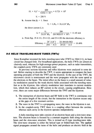 382 Microwave Linear-Beam Tubes (0 Type) Chap. 9
600
(V, + VoF =
0
_
832
X
10~3 = 0.721 X 106
v, = 250 v
b. Assume that f3o = 1. Since
V2 = /zRsh = 2/ol,(X')Rsh
the direct current Io is
1
_ v2 _ 200 _
0
- 2J,(X')Rsh- 2(0.582)(15 X W)-
1
1.
45
rnA
c. From Eqs. (9-4-11), (9-4-12), and (9-4-20) the electronic efficiency is
Effi . - 2X I J,(X ') - 2(1.841)(0.582) -
c1ency- 21rn _ 1r/
2 - 211"(2) _ 1r/
2
- 19.49%
9·5 HELIX TRAVELING-WAVE TUBES (TWTs}
Since Kompfner invented the helix traveling-wave tube (TWT) in 1944 [11], its basic
circuit has changed little. For broadband applications, the helix TWTs are almost ex-
clusively used, whereas for high-average-power purposes, such as radar transmitters,
the coupled-cavity TWTs are commonly used.
In previous sections klystrons and reflex klystrons were analyzed in some de-
tail. Before starting to describe the TWT, it seems appropriate to compare the basic
operating principles of both the TWT and the klystron. In the case of the TWT, the
microwave circuit is nonresonant and the wave propagates with the same speed as
the electrons in the beam. The initial effect on the beam is a small amount of veloc-
ity modulation caused by the weak electric fields associated with the traveling wave.
Just as in the klystron, this velocity modulation later translates to current modula-
tion, which then induces an RF current in the circuit, causing amplification. How-
ever, there are some major differences between the TWT and the klystron:
1. The interaction of electron beam and RF field in the TWT is continuous over
the entire length of the circuit, but the interaction in the klystron occurs only
at the gaps of a few resonant cavities.
2. The wave in the TWT is a propagating wave; the wave in the klystron is not.
3. In the coupled-cavity TWT there is a coupling effect between the cavities,
whereas each cavity in the klystron operates independently.
A helix traveling-wave tube consists of an electron beam and a slow-wave struc-
ture. The electron beam is focused by a constant magnetic field along the electron
beam and the slow-wave structure. This is termed an 0 -type traveling-wave tube.
The slow-wave structure is either the helical type or folded-back line. The applied
signal propagates around the turns of the helix and produces an electric field at the
 