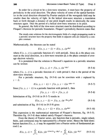 386 Microwave Linear-Beam Tubes (0 Type) Chap. 9
In order for a circuit to be a slow-wave structure, it must have the property of
periodicity in the axial direction. The phase velocity of some of the spatial harmon-
ics in the axial direction obtained by Fourier analysis of the waveguide field may be
smaller than the velocity of light. In the helical slow-wave structure a translation
back or forth through a distance of one pitch length results in identically the same
structure again. Thus the period of a helical slow-wave structure is its pitch.
In general, the field of the slow-wave structure must be distributed according to
Floquet's theorem for periodic boundaries. Floquet's periodicity theorem states that:
The steady-state solutions for the electromagnetic fields of a single propagating mode in
a periodic structure have the property that fields in adjacent cells are related by a com-
plex constant.
Mathematically, the theorem can be stated
E(x, y, z - L) = E(x, y, z)eH3
oL (9-5-5)
where E(x, y, z) is a periodic function of z with periodL. Since {3o is the phase con-
stant in the axial direction, in a slow-wave structure f3o is the phase constant of aver-
age electron velocity.
It is postulated that the solution to Maxwell's equations in a periodic structure
can be written
E(x, y, z) = f(x, y, z)e-jf3oZ (9-5-6)
where f(x, y, z) is a periodic function of z with period L that is the period of the
slow-wave structure.
For a periodic structure, Eq. (9-5-6) can be rewritten with z replaced by
z- L:
E(x, y, z - L) = J(x, y, z - L)e-jf3o(z-L)
Sincef(x, y, z- L) is a periodic function with period L, then
f(x, y, z - L) = f(x, y, z)
Substitution of Eq. (9-5-8) in (9-5-7) results in
E(x, y, z - L) = f(x, y, z)e-jf3ozejf3oL
and substitution of Eq. (9-5-6) in (9-5-9) gives
E(x, y, z - L) = E(x, y, z)ejf3oL
(9-5-7)
(9-5-8)
(9-5-9)
(9-5-10)
This expression is the mathematical statement of Floquet's theorem, Eq. (9-5-5).
Therefore Eq. (9-5-6) does indeed satisfy Floquet's theorem.
From the theory of Fourier series, any function that is periodic, single-valued,
finite, and continuous may be represented by a Fourier series. Hence the field distri-
bution function E(x, y, z) may be expanded into a Fourier series of fundamental pe-
riod Las
(9-5-11)
n=-oo n= -oo
 