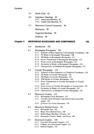 Contents
Chapter 4
3-5 Smith Chart 82
3-6 Impedance Matching 89
3-6-1 Single-Stub Matching, 90
3-6-2 Double-Stub Matching, 92
3-7 Microwave Coaxial Connectors 96
References 98
Suggested Readings 98
Problems 98
MICROWAVE WAVEGUIDES AND COMPONENTS
4-0 Introduction 102
4-1 Rectangular Waveguides 103
vii
102
4-1-1 Solutions of Wave Equations in Rectangular Coordinates, 104
4-1-2 TE Modes in Rectangular Waveguides, 106
4-1-3 TM Modes in Rectangular Waveguides, 111
4-1-4 Power Transmission in Rectangular Waveguides, 113
4-1-5 Power Losses in Rectangular Waveguides, 113
4-1-6 Excitations of Modes in Rectangular Waveguides, 116
4-1-7 Characteristics of Standard Rectangular Waveguides, 117
4-2 Circular Waveguides 119
4-2-1 Solutions of Wave Equations in Cylindrical Coordinates, 119
4-2-2 TE Modes in Circular Waveguides, 122
4-2-3 TM Modes in Circular Waveguides, 127
4-2-4 TEM Modes in Circular Waveguides, 129
4-2-5 Power Transmission in Circular Waveguides or Coaxial
Lines, 131
4-2-6 Power Losses in Circular Waveguides or Coaxial Lines, 133
4-2-7 Excitations of Modes in Circular Waveguides, 133
4-2-8 Characteristics of Standard Circular Waveguides, 135
4-3 Microwave Cavities 135
4-3-1 Rectangular-Cavity Resonator, 135
4-3-2 Circular-Cavity Resonator and Semicircular-Cavity Res-
onator, 136
4-3-3 Q Factor of a Cavity Resonator, 139
4-4 Microwave Hybrid Circuits 141
4-4-1 Waveguide Tees, 144
4-4-2 Magic Tees (Hybrid Trees), 146
4-4-3 Hybrid Rings (Rat-Race Circuits), 147
4-4-4 Waveguide Corners, Bends, and Twists, 148
4-5 Directional Couplers 149
4-5-1 Two-Hole Directional Couplers, 151
4-5-2 S Matrix of a Directional Coupler, 151
4-5-3 Hybrid Couplers, 154
 