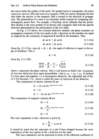 Sec. 2.3 Uniform Plane Waves and Reflection 27
the waves strike the surface of the earth. For guided waves in waveguides, the terms
transverse electric (TE) and transverse magnetic (TM) are used to designate the fact
that either the electric or the magnetic field is normal to the direction of propaga-
tion. The polarization of a wave is an extremely useful concept for computing elec-
tromagnetic power flow. For example, a Poynting vector indicates that the power-
flow density is the cross product of an electric and a magnetic field with the specific
direction determined by the polarizations of the two fields.
As Fig. 2-3-4 shows, for a lossless dielectric medium, the phase constants (or
propagation constants) of the two media in the x direction on the interface are equal
as required by the continuity of tangential E and H on the boundary. Thus
{3; sin 8; = f3r sin 8r
{3; sin 8; = (3, sin 8,
(2-3-23a)
(2-3-23b)
From Eq. (2-3-23a), since {3; = f3r = {31, the angle of reflection is equal to the an-
gle of incidence. This is
From Eq. (2-3-23b)
sin 8, = {3; = v2 = r;::;:
sin 8; (3, VI 'V~
(2-3-24)
(2-3-25)
where v represents the phase velocity. This is well known as Snell's law. In general,
all low-loss dielectrics have equal permeability-that is, /-LI = J.L2 = J.Lo. If medium
2 is free space and medium I is a nonmagnetic dielectric, the right-hand side of Eq.
(2-3-25) becomes /'Z, which is called the index of refraction of the dielectric.
The components of electric intensity E are
Ex = Eo COS 8;e-Jf31(xsin6;+zcos61)
Ez = -Eo sin 8;e-Jf3I(xsin6;+zcos6;)
The components of magnetic intensity H are
Hx = 0
Hy = Eo e-Jf3I(xsin6;+zcos6;)
1"/l
Hz= 0
The wave impedance in the z direction is given by
Ex
Z =-=TJCOS8z Hy
(2-3-26)
(2-3-27)
(2-3-28)
(2-3-29)
(2-3-30)
(2-3-31)
(2-3-32)
It should be noted that the subscripts of TJ and 8 have dropped because the wave
impedances of the two regions in the z direction are the same.
The wave impedance can be expressed in terms of the reflection coefficient of
 