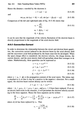 Sec. 9.5 Helix Traveling-Wave Tubes (TWTs)
Hence the distance z traveled by the electrons is
z = Vo(t - to)
and
mVeWe sin (wet + Oe) = eE1 sin [wt - {3pvo(t - to)]
Comparison of the left and right-hand sides of Eq. (9-5-30) shows that
eE1
Ve = --
mw,
We = {3p(Vp - Vo)
Oe = {3pVoto
391
(9-5-29)
(9-5-30)
(9-5-31)
It can be seen that the magnitude of the velocity fluctuation of the electron beam is
directly proportional to the magnitude of the axial electric field.
9·5·3 Convection Current
In order to determine the relationship between the circuit and electron beam quanti-
ties, the convection current induced in the electron beam by the axial electric field
and the microwave axial field produced by the beam must first be developed. When
the space-charge effect is considered, the electron velocity, the charge density, the
current density, and the axial electric field will perturbate about their averages or de
values. Mathematically, these quantities can be expressed as
V = Vo + V1 ejwt-yz
p = Po + PI ejwt-yz
J = - lo + ]I ejwt-yz
(9-5-32)
(9-5-33)
(9-5-34)
(9-5-35)
where y = a, + jf3, is the propagation constant of the axial waves. The minus sign
is attached to lo so that lo may be a positive in the negative z direction. For a small
signal, the electron beam-current density can be written
(9-5-36)
where - lo = povo, J1 = P1 Vo + pov1 , and P1 V1 = 0 have been replaced. If an ax-
ial electric field exists in the structure, it will perturbate the electron velocity accord-
ing to the force equation. Hence the force equation can be written
dv e . ( a dz a ) ( . ) .- = --EieJwt-yz = - + -- V = )W- ')'Vo VleJwt-yz
dt m at dt az
where dz/ dt has been replaced by vo . Thus
-e/m
VI . El
)W - ')'Vo
(9-5-37)
(9-5-38)
 