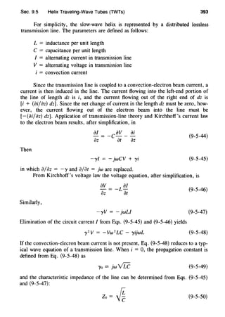Sec. 9.5 Helix Traveling-Wave Tubes (TWTs) 393
For simplicity, the slow-wave helix is represented by a distributed lossless
transmission line. The parameters are defined as follows:
L = inductance per unit length
C = capacitance per unit length
I = alternating current in transmission line
V = alternating voltage in transmission line
i = convection current
Since the transmission line is coupled to a convection-electron beam current, a
current is then induced in the line. The current flowing into the left-end portion of
the line of length dz is i, and the current flowing out of the right end of dz is
[i + (aijaz) dz]. Since the net change of current in the length dz must be zero, how-
ever, the current flowing out of the electron beam into the line must be
[-(aijaz) dz]. Application of transmission-line theory and Kirchhoff's current law
to the electron beam results, after simplification, in
ai _ cav a;- - - ---
az at az
(9-5-44)
Then
-yl = - jwCV + yi (9-5-45)
in which ajaz = -y and ajat = jw are replaced.
From Kirchhoff's voltage law the voltage equation, after simplification, is
Similarly,
av = -L a1
az at
-yV = - jwL/
Elimination of the circuit current I from Eqs. (9-5-45) and (9-5-46) yields
(9-5-46)
(9-5-47)
(9-5-48)
If the convection-elecron beam current is not present, Eq. (9-5-48) reduces to a typ-
ical wave equation of a transmission line. When i = 0, the propagation constant is
defined from Eq. (9-5-48) as
Yo= jwvLC (9-5-49)
and the characteristic impedance of the line can be determined from Eqs. (9-5-45)
and (9-5-47):
Zo= ~ (9-5-50)
 