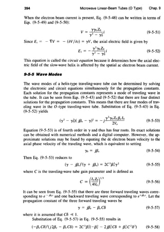 394 Microwave Linear-Beam Tubes (0 Type) Chap. 9
When the electron beam current is present, Eq. (9-5-48) can be written in terms of
Eqs. (9-5-49) and (9-5-50):
(9-5-51)
Since Ez = - VV = - (avIaz) = yV, the axial electric field is given by
E
__ ')'2')'oZo .
I - 2 21
')' - ')'o
(9-5-52)
This equation is called the circuit equation because it determines how the axial elec-
tric field of the slow-wave helix is affected by the spatial ac electron beam current.
9·5·5 Wave Modes
The wave modes of a helix-type traveling-wave tube can be determined by solving
the electronic and circuit equations simultaneously for the propagation constants.
Each solution for the propagation constants represents a mode of traveling wave in
the tube. It can be seen from Eqs. (9-5-43) and (9-5-52) that there are four distinct
solutions for the propagation constants. This means that there are four modes of trav-
eling wave in the 0-type traveling-wave tube. Substitution of Eq. (9-5-43) in Eq.
(9-5-52) yields
( 2 _ 2)( .
13
_ )2 __ .')'
2
')'oZo (3,/o
')' ')'o 1 e 'Y - ] 2Vo (9-5-53)
Equation (9-5-53) is of fourth order in y and thus has four roots. Its exact solutions
can be obtained with numerical methods and a digital computer. However, the ap-
proximate solutions may be found by equating the de electron beam velocity to the
axial phase velocity of the traveling wave, which is equivalent to setting
')'o = jf3, (9-5-54)
Then Eq. (9-5-53) reduces to
(y _ j(3,)3(y + j(3,) = 2C3{3;y2 (9-5-55)
where C is the traveling-wave tube gain parameter and is defined as
C = (/oZo)I/3
4Vo
(9-5-56)
It can be seen from Eq. (9-5-55) that there are three forward traveling waves corre-
sponding to e- jf3,z and one backward traveling wave corresponding to e+jf3,z. Let the
propagation constant of the three forward traveling waves be
')' = j{3. - (3, cs (9-5-57)
where it is assumed that CS <{ I.
Substitution of Eq. (9-5-57) in Eq. (9-5-55) results in
(-(3,CS)3(j2(3, - (3,CS) = 2C3{3;(-13; - 2j{3;cs + 13;C2S2) (9-5-58)
 