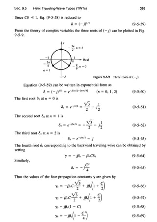 Sec. 9.5 Helix Traveling-Wave Tubes (TWTs) 395
Since C8 <{ 1, Eq. (9-5-58) is reduced to
8 = (- j)l/3 (9-5-59)
From the theory of complex variables the three roots of (- j) can be plotted in Fig.
9-5-9.
J
-I
---+---.k,..-----1-r--- Real
Srr
6
n =I
-!. n =0
6'
-J Figure 9-5-9 Three roots of (- j).
Equation (9-5-59) can be written in exponential form as
8 = (- j)l/3 = e-j((7T/2+2mr)/3)
The first root 81 at n = 0 is
The second root 8z at n = 1 is
(n = 0, 1, 2)
82 = e-j5" 16 = - 13 - f!
2 2
The third root 83 at n = 2 is
(9-5-60)
(9-5-61)
(9-5-62)
(9-5-63)
The fourth root 84 corresponding to the backward traveling wave can be obtained by
setting
Similarly,
Thus the values of the four propagation constants 1' are given by
1'1 = -(3,C v;+ }{3.(1 + ~)
l'z = (3,C v;+ }{3.(1 + ~)
1'3 = }(3,(1 - C)
1'4 = - }{3.(1 - ~
3
)
(9-5-64)
(9-5-65)
(9-5-66)
(9-5-67)
(9-5-68)
(9-5-69)
 