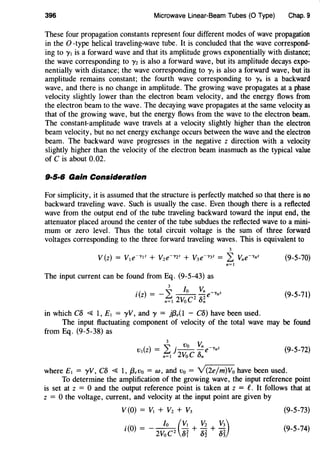 396 Microwave Linear-Beam Tubes (0 Type) Chap. 9
These four propagation constants represent four different modes of wave propagation
in the 0 -type helical traveling-wave tube. It is concluded that the wave correspond-
ing to '}'I is a forward wave and that its amplitude grows exponentially with distance;
the wave corresponding to '}'z is also a forward wave, but its amplitude decays expo-
nentially with distance; the wave corresponding to '}'3 is also a forward wave, but its
amplitude remains constant; the fourth wave corresponding to '}'4 is a backward
wave, and there is no change in amplitude. The growing wave propagates at a phase
velocity slightly lower than the electron beam velocity, and the energy flows from
the electron beam to the wave. The decaying wave propagates at the same velocity as
that of the growing wave, but the energy flows from the wave to the electron beam.
The constant-amplitude wave travels at a velocity slightly higher than the electron
beam velocity, but no net energy exchange occurs between the wave and the electron
beam. The backward wave progresses in the negative z direction with a velocity
slightly higher than the velocity of the electron beam inasmuch as the typical value
of C is about 0.02.
9·5·6 Gain Consideration
For simplicity, it is assumed that the structure is perfectly matched so that there is no
backward traveling wave. Such is usually the case. Even though there is a reflected
wave from the output end of the tube traveling backward toward the input end, the
attenuator placed around the center of the tube subdues the reflected wave to a mini-
mum or zero level. Thus the total circuit voltage is the sum of three forward
voltages corresponding to the three forward traveling waves. This is equivalent to
3
V(z) = VIe~yiz + Vze~yzz + V3e~y3z = L Vne~ynz (9-5-70)
n=l
The input current can be found from Eq. (9-5-43) as
•
3
/o Vnt(z) = - L -- -e~ynz
n=I 2VoC2
8~
(9-5-71)
in which C8 ~ 1, EI = yV, and y = jf3,(1 - C8) have been used.
The input fluctuating component of velocity of the total wave may be found
from Eq. (9-5-38) as
3
() "'.VoVn~z
VIZ = LJ } - - -e 'Yn
n=I 2VoC 8n
(9-5-72)
where EI = yV, C8 ~ 1, f3,vo = w, and vo = V(2ejm)Vo have been used.
To determine the amplification of the growing wave, the input reference point
is set at z = 0 and the output reference point is taken at z = e. It follows that at
z = 0 the voltage, current, and velocity at the input point are given by
(9-5-73)
(9-5-74)
 
