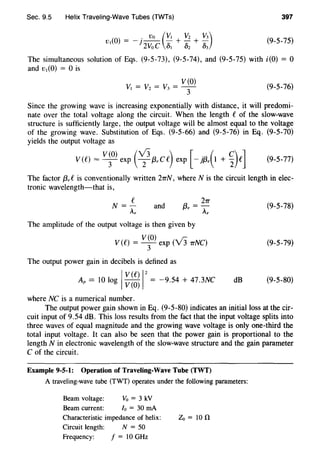 Sec. 9.5 Helix Traveling-Wave Tubes (TWTs) 397
. Vo (v, Vz v3)v,(O) = -1-- - +- + -
2VoC .S, Dz D3
(9-5-75)
The simultaneous solution of Eqs. (9-5-73), (9-5-74), and (9-5-75) with i(O) = 0
and v,(O) = 0 is
(9-5-76)
Since the growing wave is increasing exponentially with distance, it will predomi-
nate over the total voltage along the circuit. When the length C of the slow-wave
structure is sufficiently large, the output voltage will be almost equal to the voltage
of the growing wave. Substitution of Eqs. (9-5-66) and (9-5-76) in Eq. (9-5-70)
yields the output voltage as
v(o) (v3 ) [ . ( c) JV(C) = -
3
- exp 2f3,CC exp - jf3, 1 + 2 C (9-5-77)
The factor f3,C is conventionally written 2TTN, where N is the circuit length in elec-
tronic wavelength-that is,
and a. = 21T
,..,, A,
The amplitude of the output voltage is then given by
V(O) ~ r:
V (C) = -
3
- exp ( v 3 1rNC)
The output power gain in decibels is defined as
I
V (C) 1
2
Ap == 10 log V(O) = -9.54 + 47.3NC
where NC is a numerical number.
(9-5-78)
(9-5-79)
dB (9-5-80)
The output power gain shown in Eq. (9-5-80) indicates an initial loss at the cir-
cuit input of 9.54 dB. This loss results from the fact that the input voltage splits into
three waves of equal magnitude and the growing wave voltage is only one-third the
total input voltage. It can also be seen that the power gain is proportional to the
length N in electronic wavelength of the slow-wave structure and the gain parameter
C of the circuit.
Example 9-5-1: Operation of Traveling-Wave Tube (TWT)
A traveling-wave tube (TWT) operates under the following parameters:
Beam voltage: Vo = 3 kV
Beam current: lo = 30 rnA
Characteristic impedance of helix: Zo=lOO
Circuit length: N = 50
Frequency: f = 10 GHz
 