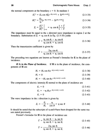 28 Electromagnetic Plane Waves
the normal components at the boundary z = 0. In medium 1
H~l) = Eo[e-Ji31zcos8; _ [eil3 1zcos8r]
'171
£~0
/ 1 + r
Zz = H~l) z=O = '171 cos 0; 1 - r
Chap. 2
(2-3-33)
(2-3-34)
(2-3-35)
The impedance must be equal to the z-directed wave impedance in region 2 at the
boundary. Substitution of Zz = '172 cos 0, in Eq. (2-3-35) yields
r = 112 cos o, - 111 cos O;
'172 cos 0, + '171 cos 0;
Then the transmission coefficient is given by
2YJ2 cos 0,T = ____:.=.._ ___.:.__ _
'172 cos 0, + '171 cos 0,
(2-3-36)
(2-3-37)
The preceding two equations are known as Fresnel's formulas forE in the plane of
incidence.
HIs in the Plane of Incidence. If His in the plane of incidence, the com-
ponents of H are
(2-3-38)
(2-3-39)
(2-3-40)
The components of electric intensity E normal to the plane of incidence are
Ex= 0
The wave impedance in the z direction is given by
Ey '11
Zz = - - = -- = 11 sec 0
Hx COS 0
(2-3-41)
(2-3-42)
(2-3-43)
(2-3-44)
It should be noted that the subscripts of 11 and 0 have been dropped for the same rea-
son stated previously.
Fresnel's formulas for H in the plane of incidence are
r = '172 sec 0, - '171 sec 0;
'172 sec 0, + '171 sec 0;
T = 2112 sec 0,
'172 sec 0, + '171 sec 0;
(2-3-45)
(2-3-46)
 