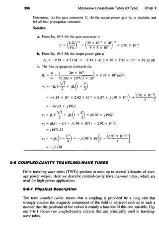 398 Microwave Linear-Beam Tubes (0 Type) Chap. 9
Determine: (a) the gain parameter C; (b) the output power gain Ar in decibels; and
(c) all four propagation constants.
Solution
a. From Eq. (9-5-56) the gain parameter is
_ (foZo)'
13
_ (30 X 10-
3
X 10)'
13
_ 10_2
C - 4Vo - 4 X 3 X 103 -
2·92 X
b. From Eq. (9-5-80) the output power gain is
Ar = -9.54 + 4.73 NC = -9.54 + 47.3 X 50 X 2.92 X 10-2
= 59.52 dB
c. The four propagation constants are
w ( 27T X 10
10
)
{3, = Vo = 0.593 X 106v'3Xlo = 1.93 X 103 rad/m
/'I = -{3,C v:+ jf3,(1 + ~)
(
2 92 x 10-2
)
= -1.93 X 103
X 2.92 X 10-2
X 0.87 + j 1.93 X 103
1 + .
2
= -49.03 + j 1952
Y2 = f3,C v:+ }{3,(1 + ~) = 49.03 + }1952
/'3 = Jf3,(1 - c) = J1.93 x wo - 2.92 x 10-2
)
= j 1872.25
. ( C
3
) . [ (2.92 x I0-
2
p]y4 = - jf3, I - 4 = - J 1.93 X J03 I -
4
= - j 1930
9·6 COUPLED-CAVITY TRAVELING-WAVE TUBES
Helix traveling-wave tubes (TWTs) produce at most up to several kilowatts of aver-
age power output. Here we describe coupled-cavity traveling-wave tubes, which are
used for high-power applications.
9·6·1 Physical Description
The term coupled cavity means that a coupling is provided by a long slot that
strongly couples the magnetic component of the field in adjacent cavities in such a
manner that the passband of the circuit is mainly a function of this one variable. Fig-
ure 9-6-1 shows two coupled-cavity circuits that are principally used in traveling-
wave tubes.
 