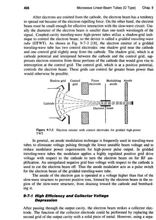 406 Microwave Linear-Beam Tubes (0 Type) Chap. 9
After electrons are emitted from the cathode, the electron beam has a tendency
to spread out because of the electron-repelling force. On the other hand, the electron
beam must be small enough for effective interaction with the slow-wave circuit. Usu-
ally the diameter of the electron beam is smaller than one-tenth wavelength of the
signal. Coupled-cavity traveling-wave high-power tubes utilize a shadow-grid tech-
nique to control the electron beam; so the device is called a gridded traveling-wave
tube (GTWT). As shown in Fig. 9-7-3 [18], the electron emitter of a gridded
traveling-wave tube has two control electrodes: one shadow grid near the cathode
and one control grid slightly away from the cathode. The shadow grid, which is at
cathode potential and interposed between the cathode and the control grid, sup-
presses electron emission from those portions of the cathode that would give rise to
interception at the control grid. The control grid, which is at a positive potential,
controls the electron beam. These grids can control far greater beam power than
would otherwise be possible.
Figure 9-7-3 Electron emitter with control electrodes for gridded high-power
TWT.
In general, an anode modulation technique is frequently used in traveling-wave
tubes to eliminate voltage pulsing through the lower unstable beam voltage and to
reduce modulator power requirements for high-power pulse output. In gridded
traveling-wave tubes the modulator applies a highly regulated positive grid drive
voltage with respect to the cathode to turn the electron beam on for RF am-
plification. An unregulated negative grid bias voltage with respect to the cathode is
used to cut the electron beam off. Thus the anode modulator acts as a pulse switch
for the electron beam of the gridded traveling-wave tube.
The anode of the electron gun is operated at a voltage higher than that of the
slow-wave structure to prevent positive ions, formed by the electron beam in there-
gion of the slow-wave structure, from draining toward the cathode and bombard-
ing it.
9·7·1 High Efflciency and Collector Voltage
Depression
After passing through the output cavity, the electron beam strikes a collector elec-
trode. The function of the collector electrode could be performed by replacing the
second grid of the output cavity with a solid piece of metal. However, using a sepa-
 